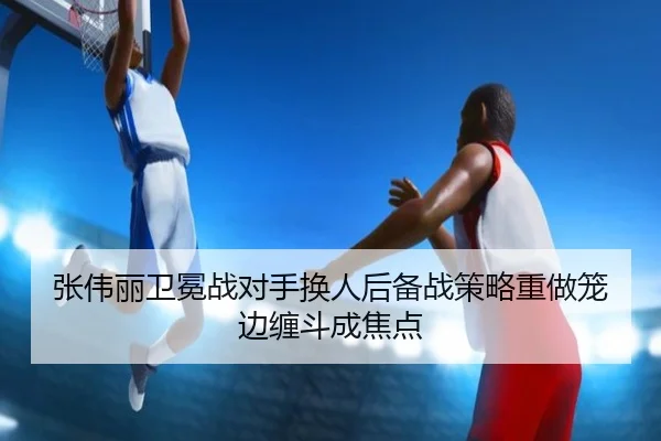 张伟丽卫冕战对手换人后备战策略重做笼边缠斗成焦点